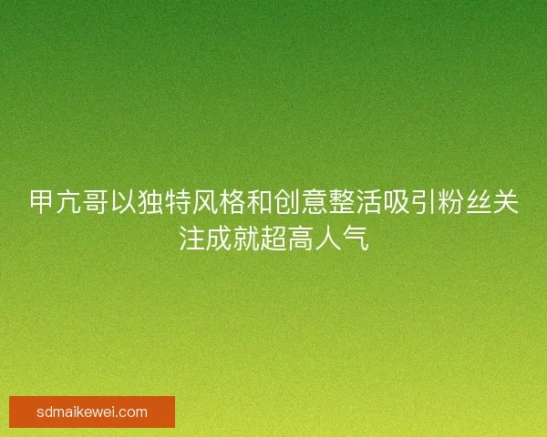 甲亢哥以独特风格和创意整活吸引粉丝关注成就超高人气