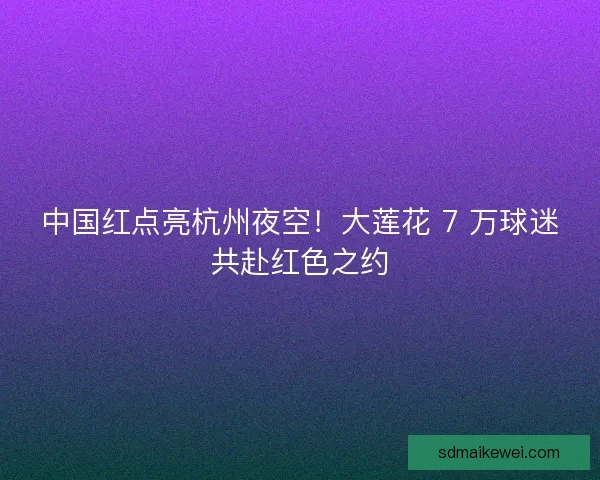 中国红点亮杭州夜空！大莲花 7 万球迷共赴红色之约