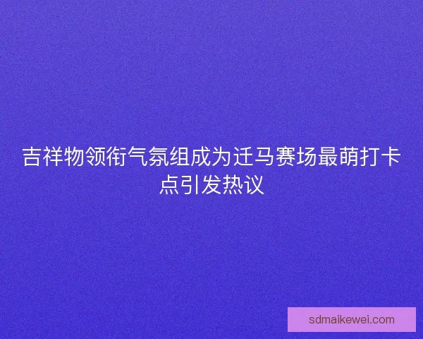 吉祥物领衔气氛组成为迁马赛场最萌打卡点引发热议