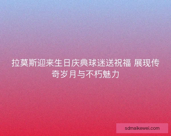 拉莫斯迎来生日庆典球迷送祝福 展现传奇岁月与不朽魅力