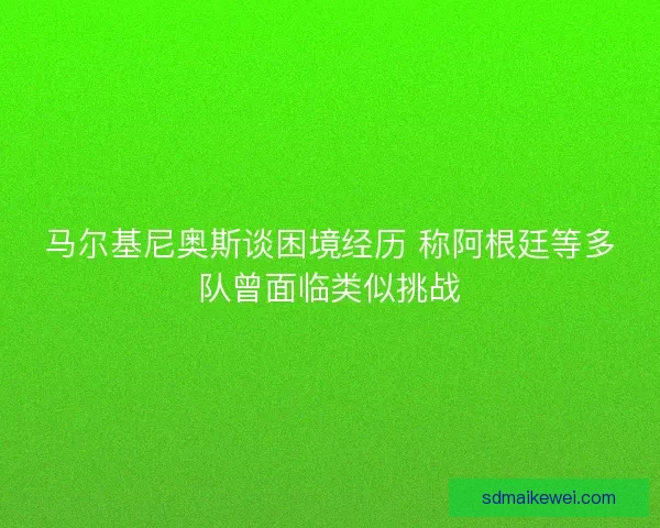 马尔基尼奥斯谈困境经历 称阿根廷等多队曾面临类似挑战