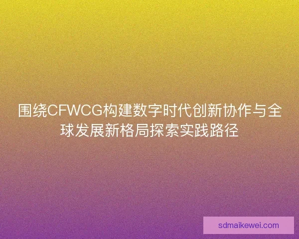 围绕CFWCG构建数字时代创新协作与全球发展新格局探索实践路径