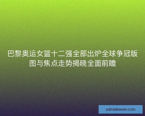 巴黎奥运女篮十二强全部出炉全球争冠版图与焦点走势揭晓全面前瞻
