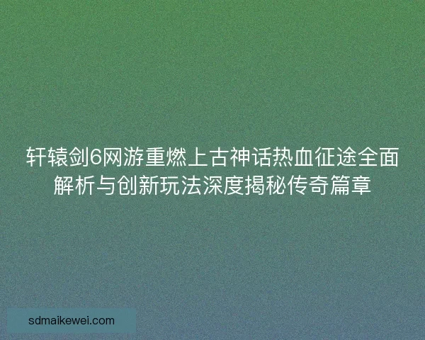 轩辕剑6网游重燃上古神话热血征途全面解析与创新玩法深度揭秘传奇篇章