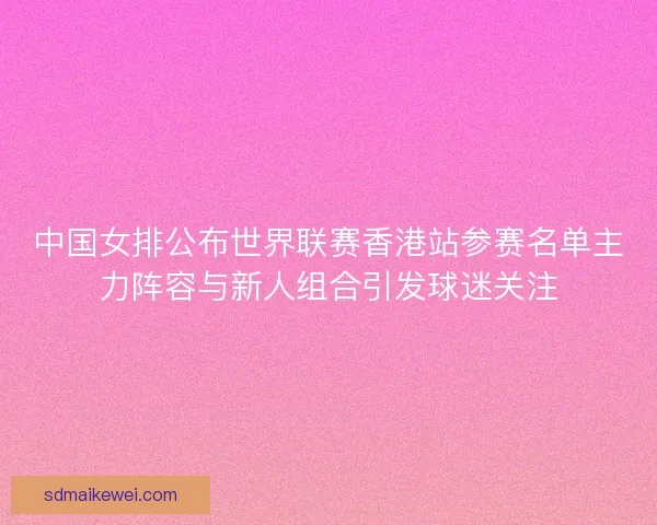 中国女排公布世界联赛香港站参赛名单主力阵容与新人组合引发球迷关注