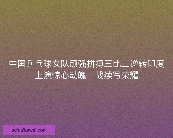 中国乒乓球女队顽强拼搏三比二逆转印度上演惊心动魄一战续写荣耀