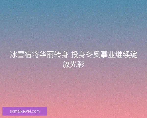 冰雪宿将华丽转身 投身冬奥事业继续绽放光彩